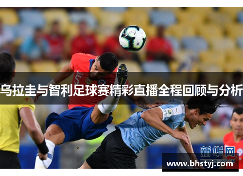 乌拉圭与智利足球赛精彩直播全程回顾与分析