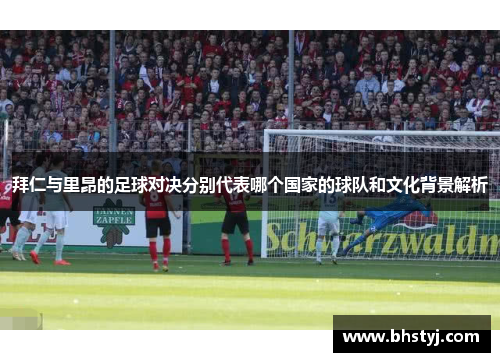 拜仁与里昂的足球对决分别代表哪个国家的球队和文化背景解析