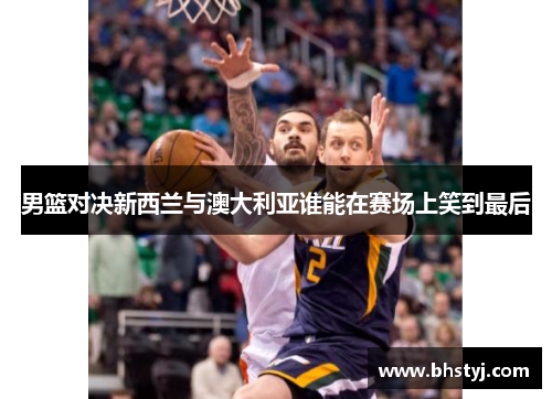 男篮对决新西兰与澳大利亚谁能在赛场上笑到最后