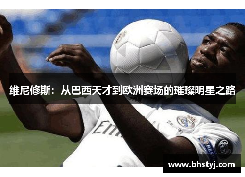 维尼修斯：从巴西天才到欧洲赛场的璀璨明星之路