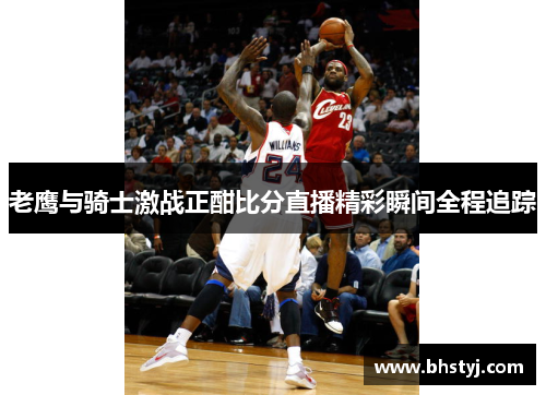 老鹰与骑士激战正酣比分直播精彩瞬间全程追踪