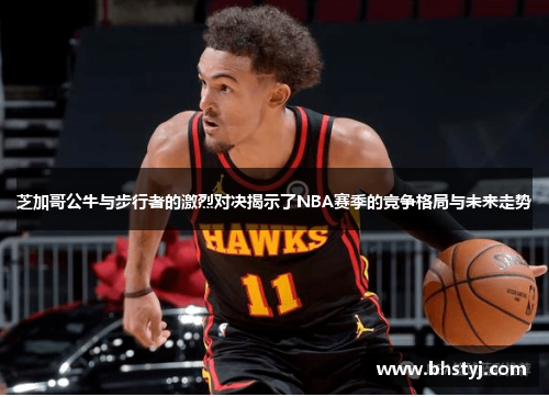 芝加哥公牛与步行者的激烈对决揭示了NBA赛季的竞争格局与未来走势